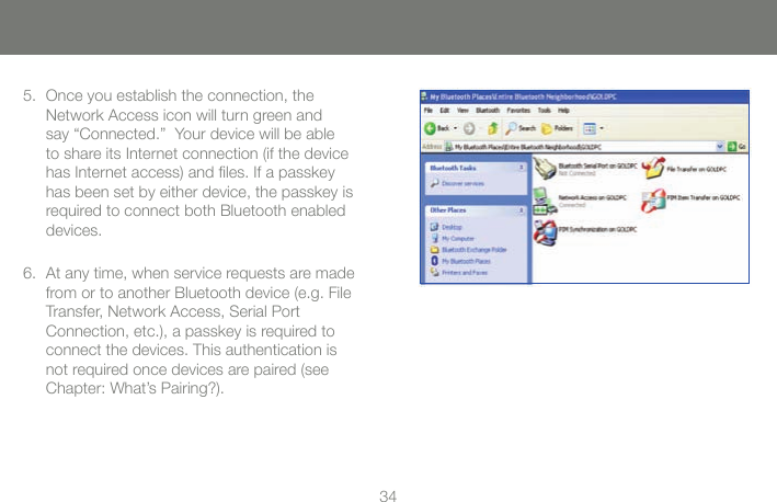 3434Once you establish the connection, the Network Access icon will turn green and say &ldquo;Connected.&rdquo;  Your device will be able to share its Internet connection (if the device has Internet access) and ﬁles. If a passkey has been set by either device, the passkey is required to connect both Bluetooth enabled devices.5.At any time, when service requests are made from or to another Bluetooth device (e.g. File Transfer, Network Access, Serial Port  Connection, etc.), a passkey is required to connect the devices. This authentication is not required once devices are paired (see Chapter: What&rsquo;s Pairing?).6.