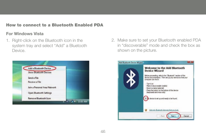 4646How to connect to a Bluetooth Enabled PDAFor Windows VistaRight-click on the Bluetooth icon in the  system tray and select &ldquo;Add&rdquo; a Bluetooth Device.1. Make sure to set your Bluetooth enabled PDA in &ldquo;discoverable&rdquo; mode and check the box as shown on the picture.2.