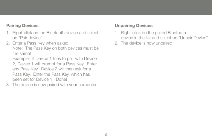 5050Pairing DevicesRight-click on the Bluetooth device and select on &ldquo;Pair device&rdquo;.Enter a Pass Key when asked. Note:  The Pass Key on both devices must be the same! Example:  If Device 1 tries to pair with Device 2, Device 1 will prompt for a Pass Key.  Enter any Pass Key.  Device 2 will then ask for a Pass Key.  Enter the Pass Key, which has been set for Device 1.  Done!The device is now paired with your computer.1.2.3.Unpairing DevicesRight-click on the paired Bluetooth  device in the list and select on &ldquo;Unpair Device&rdquo;.The device is now unpaired1.2.