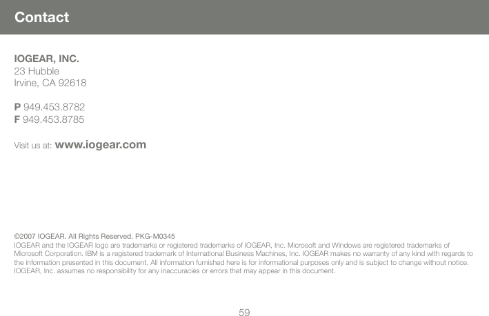 5959ContactIOGEAR, INC.23 HubbleIrvine, CA 92618 P 949.453.8782F 949.453.8785Visit us at: www.iogear.com&copy;2007 IOGEAR. All Rights Reserved. PKG-M0345 IOGEAR and the IOGEAR logo are trademarks or registered trademarks of IOGEAR, Inc. Microsoft and Windows are registered trademarks of Microsoft Corporation. IBM is a registered trademark of International Business Machines, Inc. IOGEAR makes no warranty of any kind with regards to the information presented in this document. All information furnished here is for informational purposes only and is subject to change without notice. IOGEAR, Inc. assumes no responsibility for any inaccuracies or errors that may appear in this document.