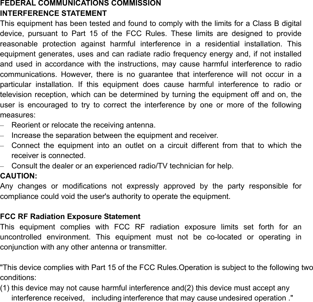 FEDERAL COMMUNICATIONS COMMISSION   INTERFERENCE STATEMENT This equipment has been tested and found to comply with the limits for a Class B digital device, pursuant to Part 15 of the FCC Rules. These limits are designed to provide reasonable protection against harmful interference in a residential installation. This equipment generates, uses and can radiate radio frequency energy and, if not installed and used in accordance with the instructions, may cause harmful interference to radio communications. However, there is no guarantee that interference will not occur in a particular installation. If this equipment does cause harmful interference to radio or television reception, which can be determined by turning the equipment off and on, the user is encouraged to try to correct the interference by one or more of the following measures: &ndash;  Reorient or relocate the receiving antenna. &ndash;  Increase the separation between the equipment and receiver. &ndash;  Connect the equipment into an outlet on a circuit different from that to which the receiver is connected. &ndash;  Consult the dealer or an experienced radio/TV technician for help. CAUTION: Any changes or modifications not expressly approved by the party responsible for compliance could void the user's authority to operate the equipment.  FCC RF Radiation Exposure Statement This equipment complies with FCC RF radiation exposure limits set forth for an uncontrolled environment. This equipment must not be co-located or operating in conjunction with any other antenna or transmitter.  "This device complies with Part 15 of the FCC Rules.Operation is subject to the following two conditions: (1) this device may not cause harmful interference and(2) this device must accept any interference received,  including interference that may cause undesired operation ."  