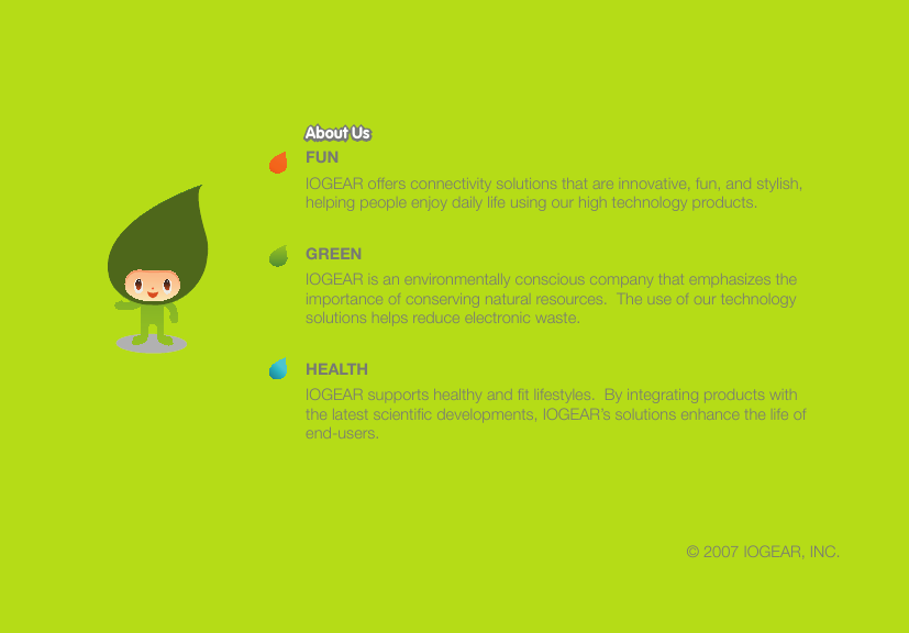 &copy; 2007 IOGEAR, INC.FUNIOGEAR offers connectivity solutions that are innovative, fun, and stylish, helping people enjoy daily life using our high technology products.GREENIOGEAR is an environmentally conscious company that emphasizes the importance of conserving natural resources.  The use of our technology solutions helps reduce electronic waste.HEALTHIOGEAR supports healthy and ﬁ t lifestyles.  By integrating products with the latest scientiﬁ c developments, IOGEAR&rsquo;s solutions enhance the life of end-users.About UsAbout Us