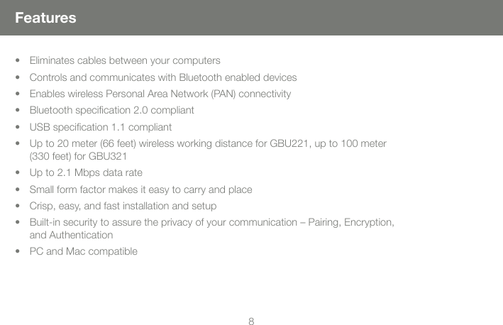 88FeaturesEliminates cables between your computersControls and communicates with Bluetooth enabled devicesEnables wireless Personal Area Network (PAN) connectivityBluetooth speciﬁcation 2.0 compliantUSB speciﬁcation 1.1 compliantUp to 20 meter (66 feet) wireless working distance for GBU221, up to 100 meter (330 feet) for GBU321 Up to 2.1 Mbps data rateSmall form factor makes it easy to carry and placeCrisp, easy, and fast installation and setupBuilt-in security to assure the privacy of your communication &ndash; Pairing, Encryption, and AuthenticationPC and Mac compatible&bull;&bull;&bull;&bull;&bull;&bull;&bull;&bull;&bull;&bull;&bull;