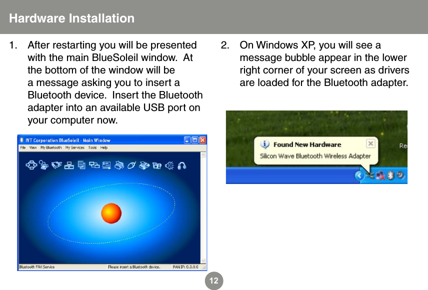 12Hardware InstallationAfter restarting you will be presented with the main BlueSoleil window.  At the bottom of the window will be a message asking you to insert a Bluetooth device.  Insert the Bluetooth adapter into an available USB port on your computer now.1. On Windows XP, you will see a message bubble appear in the lower right corner of your screen as drivers are loaded for the Bluetooth adapter.2.