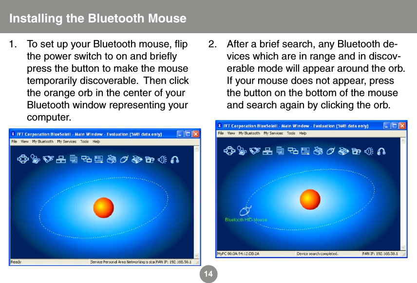 14Installing the Bluetooth MouseTo set up your Bluetooth mouse, ﬂip the power switch to on and brieﬂy press the button to make the mouse temporarily discoverable.  Then click the orange orb in the center of your Bluetooth window representing your computer.1. After a brief search, any Bluetooth de-vices which are in range and in discov-erable mode will appear around the orb.  If your mouse does not appear, press the button on the bottom of the mouse and search again by clicking the orb.2.