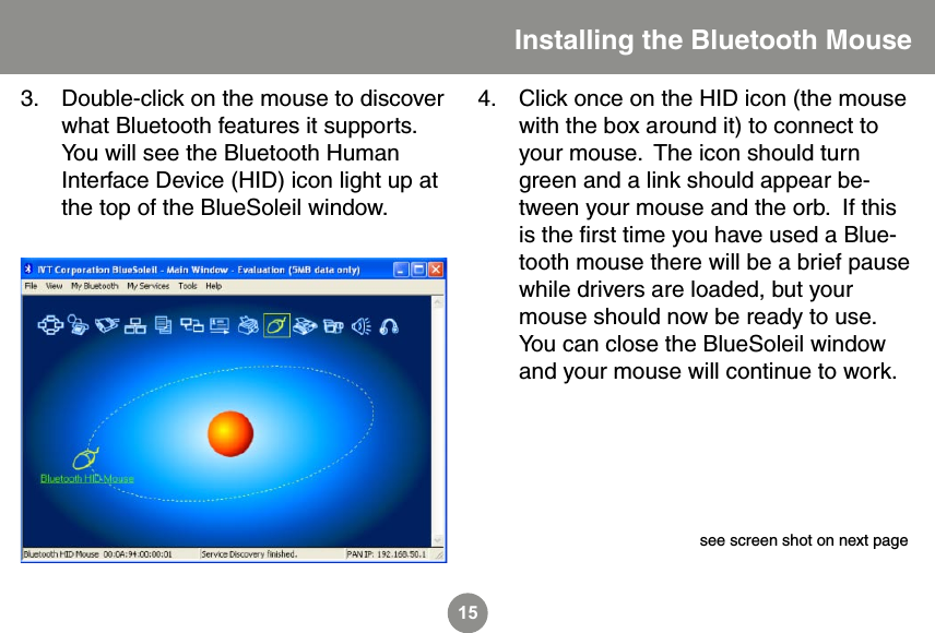 15Double-click on the mouse to discover what Bluetooth features it supports.  You will see the Bluetooth Human Interface Device (HID) icon light up at the top of the BlueSoleil window.3. Click once on the HID icon (the mouse with the box around it) to connect to your mouse.  The icon should turn green and a link should appear be-tween your mouse and the orb.  If this is the ﬁrst time you have used a Blue-tooth mouse there will be a brief pause while drivers are loaded, but your mouse should now be ready to use.  You can close the BlueSoleil window and your mouse will continue to work.4.Installing the Bluetooth Mousesee screen shot on next page 
