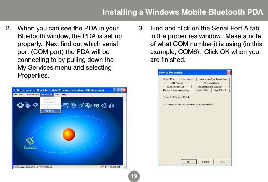 19When you can see the PDA in your Bluetooth window, the PDA is set up properly.  Next ﬁnd out which serial port (COM port) the PDA will be connecting to by pulling down the My Services menu and selecting Properties.2. Find and click on the Serial Port A tab in the properties window.  Make a note of what COM number it is using (in this example, COM6).  Click OK when you are ﬁnished. 3.Installing a Windows Mobile Bluetooth PDA