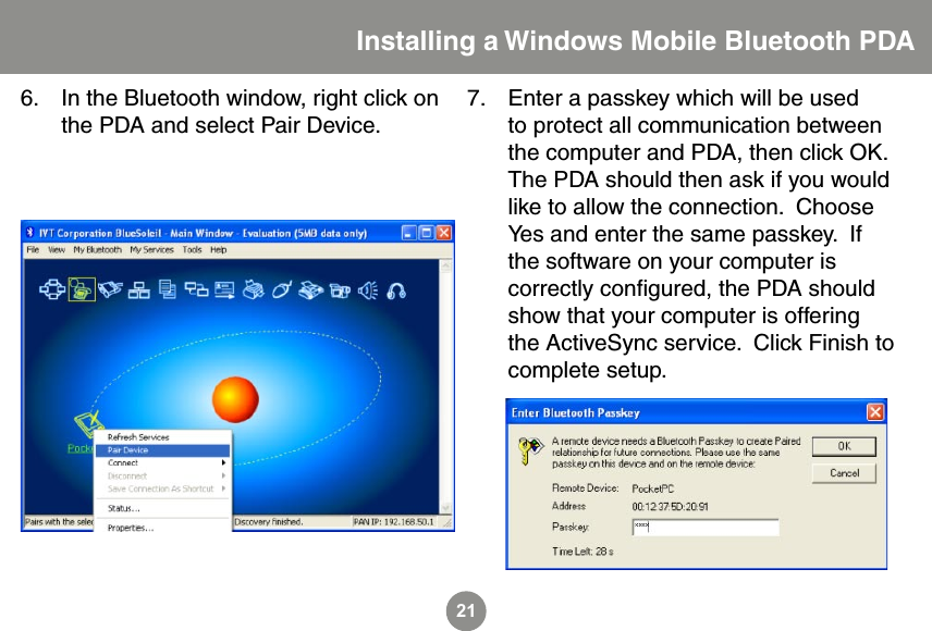 21In the Bluetooth window, right click on the PDA and select Pair Device.  6. Enter a passkey which will be used to protect all communication between the computer and PDA, then click OK.  The PDA should then ask if you would like to allow the connection.  Choose Yes and enter the same passkey.  If the software on your computer is correctly conﬁgured, the PDA should show that your computer is offering the ActiveSync service.  Click Finish to complete setup.7.Installing a Windows Mobile Bluetooth PDA