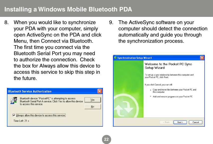 22When you would like to synchronize your PDA with your computer, simply open ActiveSync on the PDA and click Menu, then Connect via Bluetooth.  The ﬁrst time you connect via the Bluetooth Serial Port you may need to authorize the connection.  Check the box for Always allow this device to access this service to skip this step in the future.8. The ActiveSync software on your computer should detect the connection automatically and guide you through the synchronization process.9.Installing a Windows Mobile Bluetooth PDA