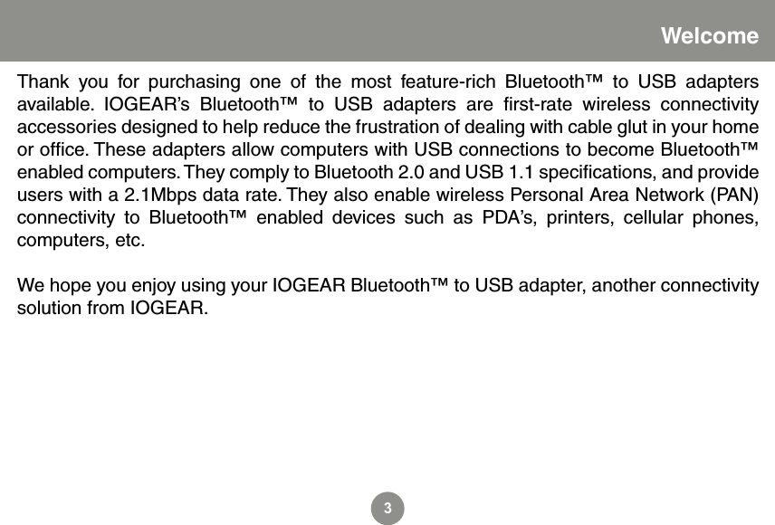 3WelcomeThank  you  for  purchasing  one  of  the  most  feature-rich  Bluetooth&trade;  to  USB  adapters available.  IOGEAR&rsquo;s  Bluetooth&trade;  to  USB  adapters  are  ﬁrst-rate  wireless  connectivity accessories designed to help reduce the frustration of dealing with cable glut in your home or ofﬁce. These adapters allow computers with USB connections to become Bluetooth&trade; enabled computers. They comply to Bluetooth 2.0 and USB 1.1 speciﬁcations, and provide users with a 2.1Mbps data rate. They also enable wireless Personal Area Network (PAN) connectivity  to  Bluetooth&trade;  enabled  devices  such  as  PDA&rsquo;s,  printers,  cellular  phones, computers, etc.We hope you enjoy using your IOGEAR Bluetooth&trade; to USB adapter, another connectivity solution from IOGEAR.
