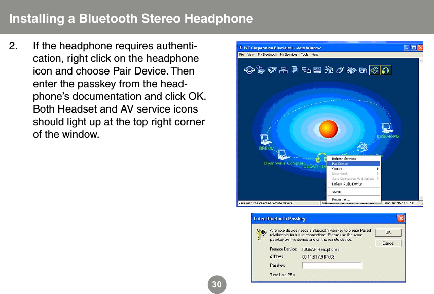 30Installing a Bluetooth Stereo Headphone2.  If the headphone requires authenti-cation, right click on the headphone icon and choose Pair Device. Then enter the passkey from the head-phone&rsquo;s documentation and click OK.  Both Headset and AV service icons should light up at the top right corner of the window. 