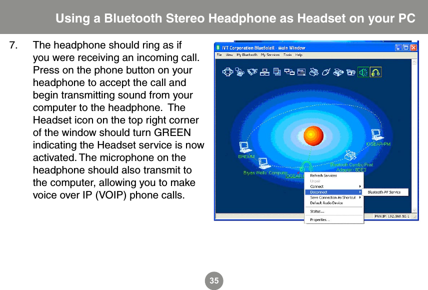 357.  The headphone should ring as if you were receiving an incoming call.  Press on the phone button on your headphone to accept the call and begin transmitting sound from your computer to the headphone.  The Headset icon on the top right corner of the window should turn GREEN indicating the Headset service is now activated. The microphone on the headphone should also transmit to the computer, allowing you to make voice over IP (VOIP) phone calls. Using a Bluetooth Stereo Headphone as Headset on your PC
