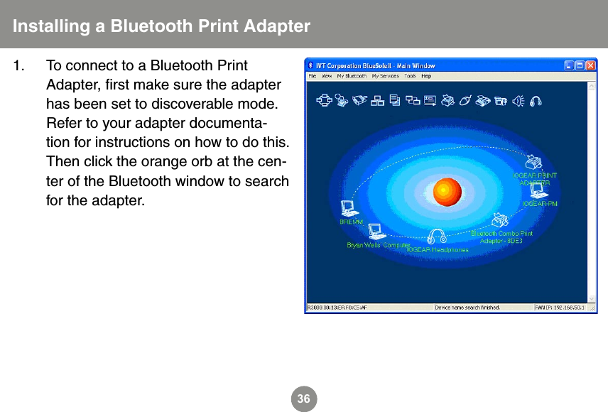 361.  To connect to a Bluetooth Print Adapter, ﬁrst make sure the adapter has been set to discoverable mode. Refer to your adapter documenta-tion for instructions on how to do this. Then click the orange orb at the cen-ter of the Bluetooth window to search for the adapter. Installing a Bluetooth Print Adapter