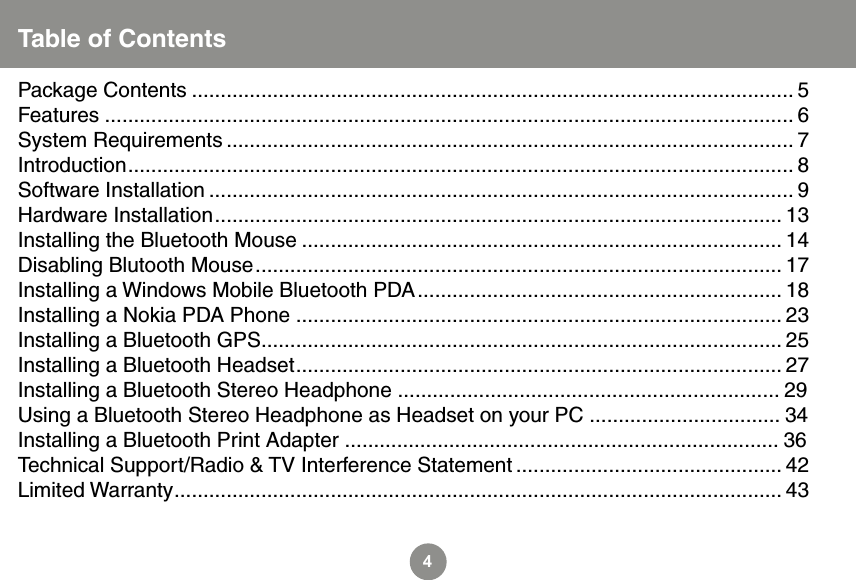 4Table of ContentsPackage Contents ........................................................................................................ 5 Features ....................................................................................................................... 6System Requirements .................................................................................................. 7Introduction ................................................................................................................... 8Software Installation ..................................................................................................... 9Hardware Installation .................................................................................................. 13Installing the Bluetooth Mouse ................................................................................... 14Disabling Blutooth Mouse ........................................................................................... 17Installing a Windows Mobile Bluetooth PDA ............................................................... 18Installing a Nokia PDA Phone .................................................................................... 23Installing a Bluetooth GPS .......................................................................................... 25Installing a Bluetooth Headset .................................................................................... 27Installing a Bluetooth Stereo Headphone .................................................................. 29Using a Bluetooth Stereo Headphone as Headset on your PC ................................. 34Installing a Bluetooth Print Adapter ........................................................................... 36Technical Support/Radio &amp; TV Interference Statement .............................................. 42Limited Warranty ......................................................................................................... 43