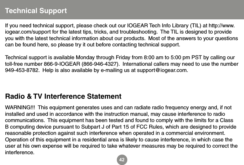 42WARNING!!!  This equipment generates uses and can radiate radio frequency energy and, if not installed and used in accordance with the instruction manual, may cause interference to radio communications.  This equipment has been tested and found to comply with the limits for a Class B computing device pursuant to Subpart J of Part 15 of FCC Rules, which are designed to provide reasonable protection against such interference when operated in a commercial environment.  Operation of this equipment in a residential area is likely to cause interference, in which case the user at his own expense will be required to take whatever measures may be required to correct the interference.If you need technical support, please check out our IOGEAR Tech Info Library (TIL) at http://www.iogear.com/support for the latest tips, tricks, and troubleshooting.  The TIL is designed to provide you with the latest technical information about our products.  Most of the answers to your questions can be found here, so please try it out before contacting technical support.Technical support is available Monday through Friday from 8:00 am to 5:00 pm PST by calling our toll-free number 866-9-IOGEAR (866-946-4327).  International callers may need to use the number 949-453-8782.  Help is also available by e-mailing us at support@iogear.com.Radio &amp; TV Interference StatementTechnical Support