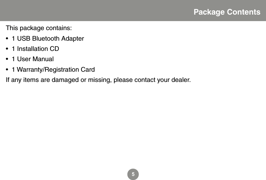 5Package ContentsThis package contains:&bull;  1 USB Bluetooth Adapter&bull;  1 Installation CD&bull;  1 User Manual&bull;  1 Warranty/Registration CardIf any items are damaged or missing, please contact your dealer.