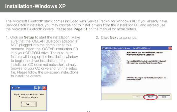 1011Installation-Windows XPThe Microsoft Bluetooth stack comes included with Service Pack 2 for Windows XP. If you already have Service Pack 2 installed, you may choose not to install drivers from the installation CD and instead use the Microsoft Bluetooth drivers. Please see Page 51 on the manual for more details.Click on 1.  Setup to start the installation. Make sure that the IOGEAR Bluetooth adapter is NOT plugged into the computer at this  moment. Insert the IOGEAR installation CD into your CD-ROM drive. The auto-start feature will bring up the installation window to begin the driver installation. If the  installation CD does not auto-start, simply browse to your CD drive and run the setup le. Please follow the on-screen instructions to install the drivers.Click 2.  Next to continue. 