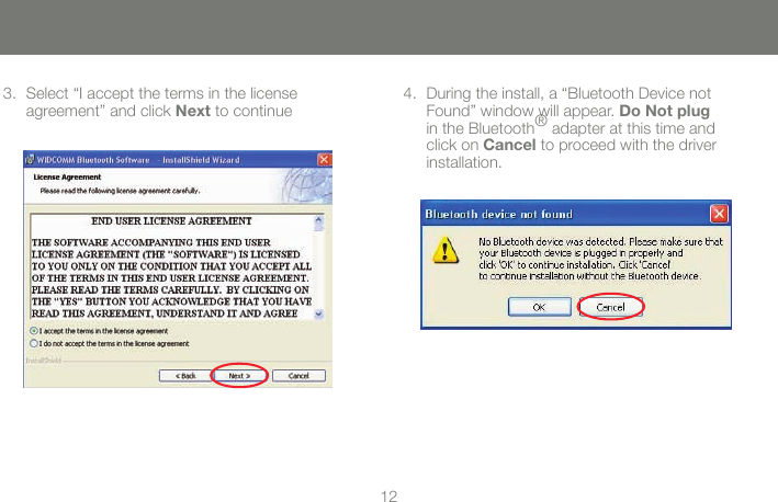 1213Select &ldquo;I accept the terms in the license 3. agreement&rdquo; and click Next to continueDuring the install, a &ldquo;Bluetooth Device not 4. Found&rdquo; window will appear. Do Not plug in the Bluetooth&reg; adapter at this time and click on Cancel to proceed with the driver installation.