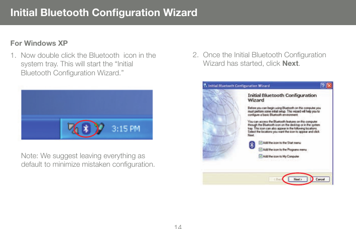 1415Initial Bluetooth Conguration WizardOnce the Initial Bluetooth Conguration  2. Wizard has started, click Next. For Windows XPNow double click the Bluetooth  icon in the 1. system tray. This will start the &ldquo;Initial  Bluetooth Conguration Wizard.&rdquo; Note: We suggest leaving everything as default to minimize mistaken conguration. 