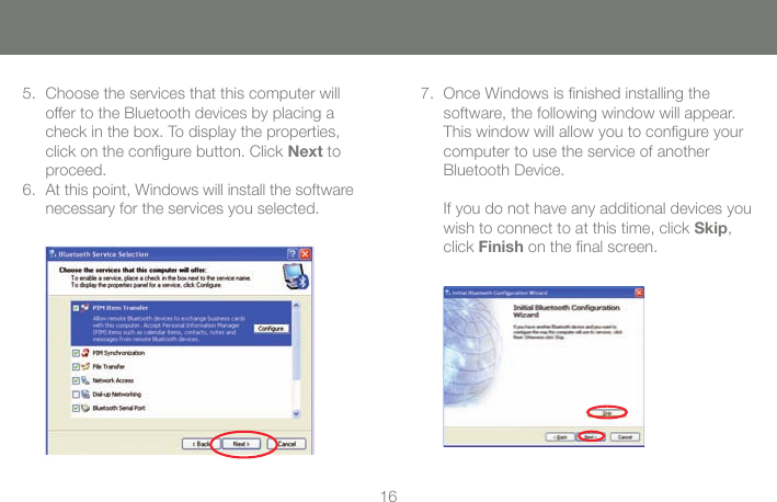 1617Choose the services that this computer will 5. offer to the Bluetooth devices by placing a check in the box. To display the properties, click on the congure button. Click Next to proceed.At this point, Windows will install the software 6. necessary for the services you selected.Once Windows is nished installing the 7. software, the following window will appear. This window will allow you to congure your computer to use the service of another Bluetooth Device.  If you do not have any additional devices you wish to connect to at this time, click Skip, click Finish on the nal screen.