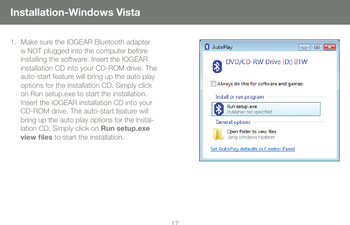 1617Installation-Windows VistaMake sure the IOGEAR Bluetooth adapter 1. is NOT plugged into the computer before installing the software. Insert the IOGEAR installation CD into your CD-ROM drive. The auto-start feature will bring up the auto play options for the installation CD. Simply click on Run setup.exe to start the installation. Insert the IOGEAR installation CD into your CD-ROM drive. The auto-start feature will bring up the auto play options for the instal-lation CD. Simply click on Run setup.exe view les to start the installation. 