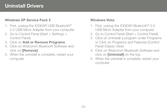 2223Uninstall DriversWindows XP Service Pack 2First, unplug the IOGEAR USB Bluetooth1.  &reg; 2.0 USB Micro Adapter from your computerGo to Control Panel (Start > Settings > 2. Control Panel)Click on 3.  Add or Remove ProgramsClick on Widcomm Bluetooth Software and 4. click on [Remove]When the uninstall is complete, restart your 5. computerWindows VistaFirst, unplug the IOGEAR Bluetooth1.  &reg; 2.0 USB Micro Adapter from your computerGo to Control Panel (Start > Control Panel)2. Click on Uninstall a program under Programs 3. or Click on Programs and Features (Control Panel Classic View)Click on Widcomm Bluetooth Software and 4. click on [Uninstall] on the top.When the uninstall is complete, restart your 5. computer