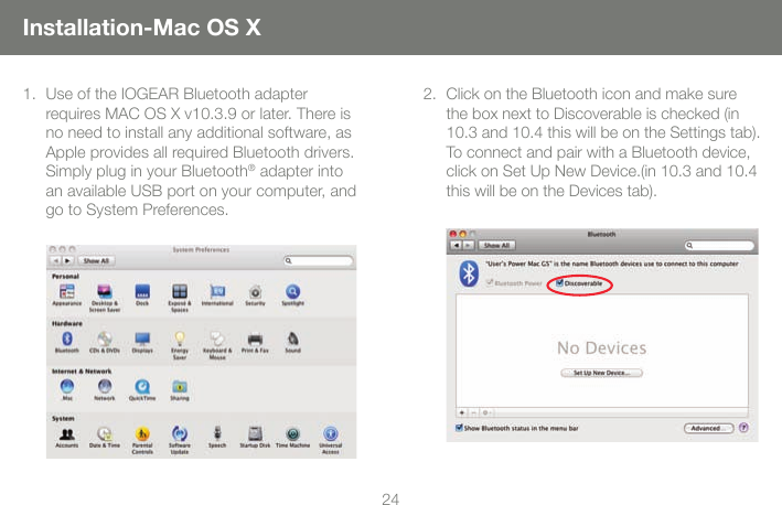 2425Installation-Mac OS XUse of the IOGEAR Bluetooth adapter 1. requires MAC OS X v10.3.9 or later. There is no need to install any additional software, as Apple provides all required Bluetooth drivers.Simply plug in your Bluetooth&reg; adapter into an available USB port on your computer, and go to System Preferences.  Click on the Bluetooth icon and make sure 2. the box next to Discoverable is checked (in 10.3 and 10.4 this will be on the Settings tab).  To connect and pair with a Bluetooth device, click on Set Up New Device.(in 10.3 and 10.4 this will be on the Devices tab).