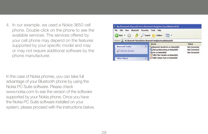 2829In our example, we used a Nokia 3650 cell 4. phone. Double-click on the phone to see the available services. The services offered by your cell phone may depend on the features supported by your specic model and may or may not require additional software by the phone manufacturer. In the case of Nokia phones, you can take full  advantage of your Bluetooth phone by using the Nokia PC Suite software. Please check  www.nokia.com to see the version of the software  supported by your Nokia phone. Once you have the Nokia PC Suite software installed on your  system, please proceed with the instructions below.