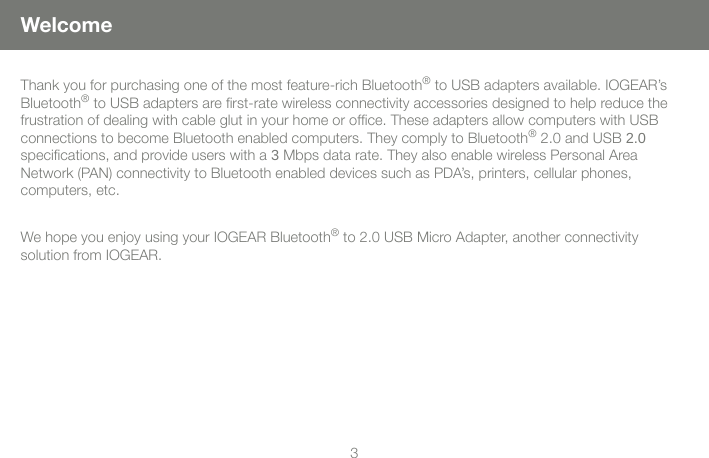 23WelcomeThank you for purchasing one of the most feature-rich Bluetooth&reg; to USB adapters available. IOGEAR&rsquo;s Bluetooth&reg; to USB adapters are rst-rate wireless connectivity accessories designed to help reduce the frustration of dealing with cable glut in your home or ofce. These adapters allow computers with USB  connections to become Bluetooth enabled computers. They comply to Bluetooth&reg; 2.0 and USB 2.0  specications, and provide users with a 3 Mbps data rate. They also enable wireless Personal Area  Network (PAN) connectivity to Bluetooth enabled devices such as PDA&rsquo;s, printers, cellular phones,  computers, etc.We hope you enjoy using your IOGEAR Bluetooth&reg; to 2.0 USB Micro Adapter, another connectivity  solution from IOGEAR.