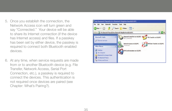 3435Once you establish the connection, the 5. Network Access icon will turn green and say &ldquo;Connected.&rdquo;  Your device will be able to share its Internet connection (if the device has Internet access) and les. If a passkey has been set by either device, the passkey is required to connect both Bluetooth enabled devices.At any time, when service requests are made 6. from or to another Bluetooth device (e.g. File Transfer, Network Access, Serial Port  Connection, etc.), a passkey is required to connect the devices. This authentication is not required once devices are paired (see Chapter: What&rsquo;s Pairing?).