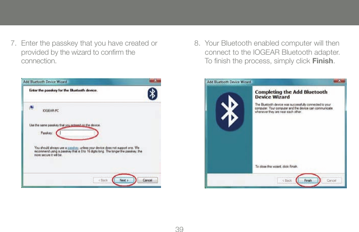 3839Enter the passkey that you have created or  7. provided by the wizard to conrm the  connection.Your Bluetooth enabled computer will then  8. connect to the IOGEAR Bluetooth adapter.  To nish the process, simply click Finish.