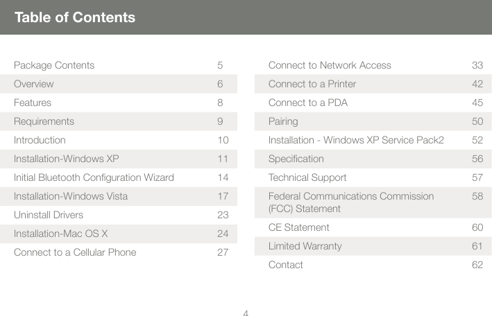 45Table of ContentsPackage Contents 5Overview 6Features 8Requirements 9Introduction 10Installation-Windows XP 11Initial Bluetooth Conguration Wizard 14Installation-Windows Vista 17Uninstall Drivers 23Installation-Mac OS X 24Connect to a Cellular Phone 27Connect to Network Access 33Connect to a Printer 42Connect to a PDA 45Pairing 50Installation - Windows XP Service Pack2 52Specication 56Technical Support 57Federal Communications Commission (FCC) Statement58CE Statement 60Limited Warranty  61Contact 62