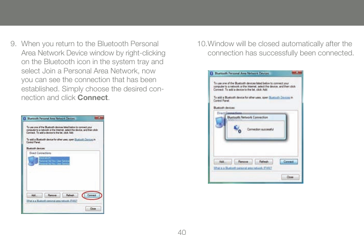 4041When you return to the Bluetooth Personal 9. Area Network Device window by right-clicking on the Bluetooth icon in the system tray and select Join a Personal Area Network, now you can see the connection that has been established. Simply choose the desired con-nection and click Connect.Window will be closed automatically after the 10. connection has successfully been connected.