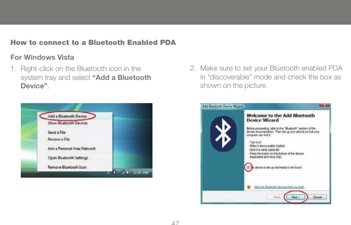 4647How to connect to a Bluetooth Enabled PDAFor Windows VistaRight-click on the Bluetooth icon in the  1. system tray and select &ldquo;Add a Bluetooth Device&rdquo;.Make sure to set your Bluetooth enabled PDA 2. in &ldquo;discoverable&rdquo; mode and check the box as shown on the picture.
