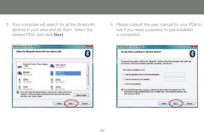 4849Your computer will search for all the Bluetooth 3. devices in your area and list them. Select the desired PDA, and click Next.Please consult the user manual for your PDA to 4. see if you need a passkey to pair/establish  a connection.