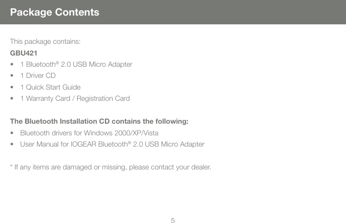 45Package ContentsThis package contains:GBU4211 Bluetooth&bull;  &reg; 2.0 USB Micro Adapter1 Driver CD&bull; 1 Quick Start Guide&bull; 1 Warranty Card / Registration Card&bull; The Bluetooth Installation CD contains the following:Bluetooth drivers for Windows 2000/XP/Vista&bull; User Manual for IOGEAR Bluetooth&bull;  &reg; 2.0 USB Micro Adapter* If any items are damaged or missing, please contact your dealer.