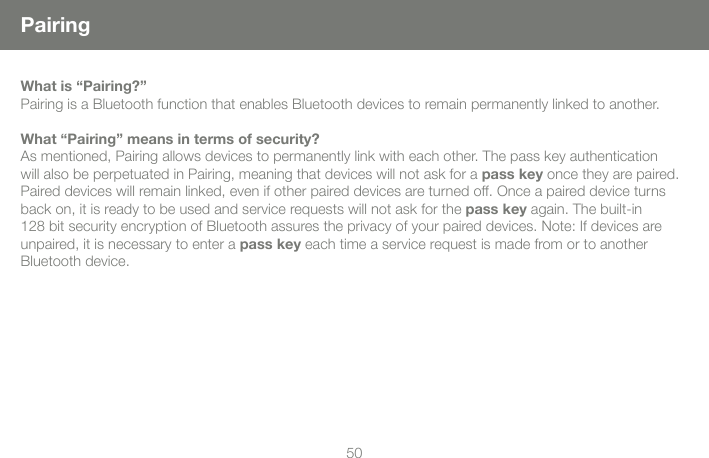 5051PairingWhat is &ldquo;Pairing?&rdquo;Pairing is a Bluetooth function that enables Bluetooth devices to remain permanently linked to another.What &ldquo;Pairing&rdquo; means in terms of security?As mentioned, Pairing allows devices to permanently link with each other. The pass key authentication will also be perpetuated in Pairing, meaning that devices will not ask for a pass key once they are paired. Paired devices will remain linked, even if other paired devices are turned off. Once a paired device turns back on, it is ready to be used and service requests will not ask for the pass key again. The built-in 128 bit security encryption of Bluetooth assures the privacy of your paired devices. Note: If devices are unpaired, it is necessary to enter a pass key each time a service request is made from or to another Bluetooth device.