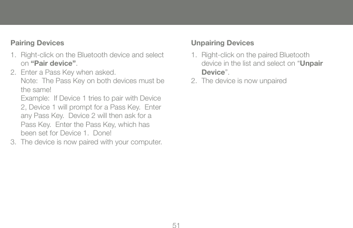 5051Pairing DevicesRight-click on the Bluetooth device and select 1. on &ldquo;Pair device&rdquo;.Enter a Pass Key when asked. 2. Note:  The Pass Key on both devices must be the same! Example:  If Device 1 tries to pair with Device 2, Device 1 will prompt for a Pass Key.  Enter any Pass Key.  Device 2 will then ask for a Pass Key.  Enter the Pass Key, which has been set for Device 1.  Done!The device is now paired with your computer.3. Unpairing DevicesRight-click on the paired Bluetooth  1. device in the list and select on &ldquo;Unpair Device&rdquo;.The device is now unpaired2. 