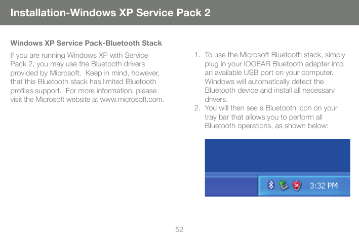 5253Installation-Windows XP Service Pack 2Windows XP Service Pack-Bluetooth StackIf you are running Windows XP with Service Pack 2, you may use the Bluetooth drivers provided by Microsoft.  Keep in mind, however, that this Bluetooth stack has limited Bluetooth proles support.  For more information, please visit the Microsoft website at www.microsoft.com.To use the Microsoft Bluetooth stack, simply 1. plug in your IOGEAR Bluetooth adapter into an available USB port on your computer.  Windows will automatically detect the  Bluetooth device and install all necessary drivers.  You will then see a Bluetooth icon on your 2. tray bar that allows you to perform all  Bluetooth operations, as shown below: