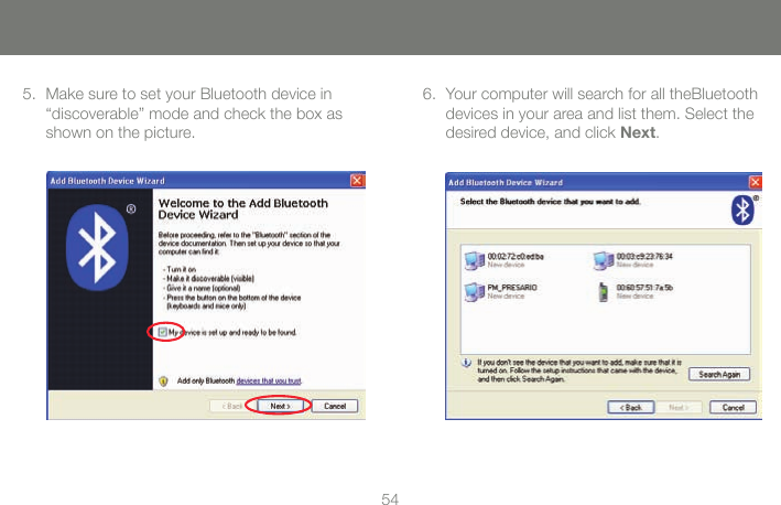 5455Make sure to set your Bluetooth device in  5. &ldquo;discoverable&rdquo; mode and check the box as shown on the picture.Your computer will search for all theBluetooth 6. devices in your area and list them. Select the desired device, and click Next.