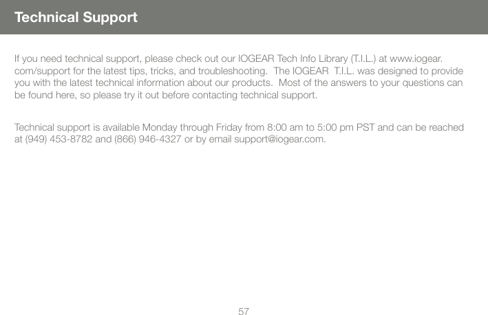 5657Technical SupportIf you need technical support, please check out our IOGEAR Tech Info Library (T.I.L.) at www.iogear.com/support for the latest tips, tricks, and troubleshooting.  The IOGEAR  T.I.L. was designed to provide you with the latest technical information about our products.  Most of the answers to your questions can be found here, so please try it out before contacting technical support.Technical support is available Monday through Friday from 8:00 am to 5:00 pm PST and can be reached at (949) 453-8782 and (866) 946-4327 or by email support@iogear.com.