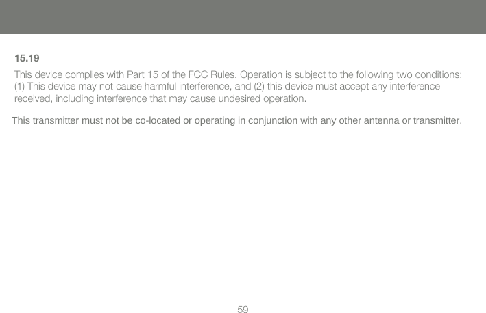 585915.19 This device complies with Part 15 of the FCC Rules. Operation is subject to the following two conditions: (1) This device may not cause harmful interference, and (2) this device must accept any interference received, including interference that may cause undesired operation.  This transmitter must not be co-located or operating in conjunction with any other antenna or transmitter. 