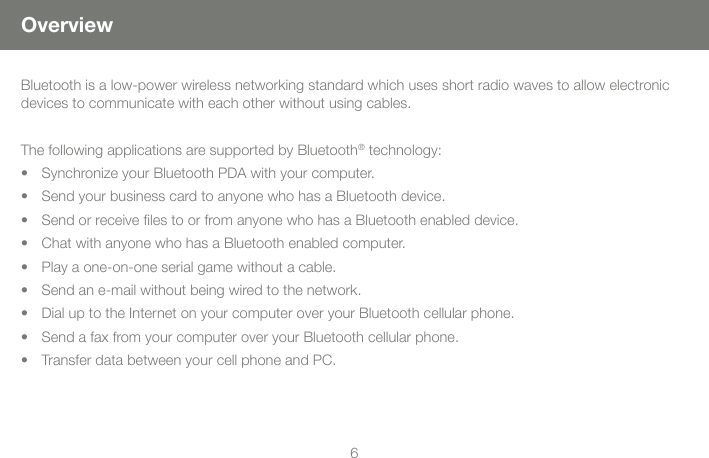 67OverviewBluetooth is a low-power wireless networking standard which uses short radio waves to allow electronic devices to communicate with each other without using cables.         The following applications are supported by Bluetooth&reg; technology:Synchronize your Bluetooth PDA with your computer. &bull; Send your business card to anyone who has a Bluetooth device.&bull; Send or receive les to or from anyone who has a Bluetooth enabled device.&bull; Chat with anyone who has a Bluetooth enabled computer. &bull; Play a one-on-one serial game without a cable.&bull; Send an e-mail without being wired to the network.&bull; Dial up to the Internet on your computer over your Bluetooth cellular phone.&bull; Send a fax from your computer over your Bluetooth cellular phone.&bull; Transfer data between your cell phone and PC. &bull; 