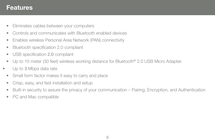 89FeaturesEliminates cables between your computers&bull; Controls and communicates with Bluetooth enabled devices&bull; Enables wireless Personal Area Network (PAN) connectivity&bull; Bluetooth specication 2.0 compliant&bull; USB specication 2.0 compliant&bull; Up to 10 meter (30 feet) wireless working distance for Bluetooth&bull;  &reg; 2.0 USB Micro Adapter. Up to 3 Mbps data rate&bull; Small form factor makes it easy to carry and place&bull; Crisp, easy, and fast installation and setup&bull; Built-in security to assure the privacy of your communication &ndash; Pairing, Encryption, and Authentication&bull; PC and Mac compatible&bull; 
