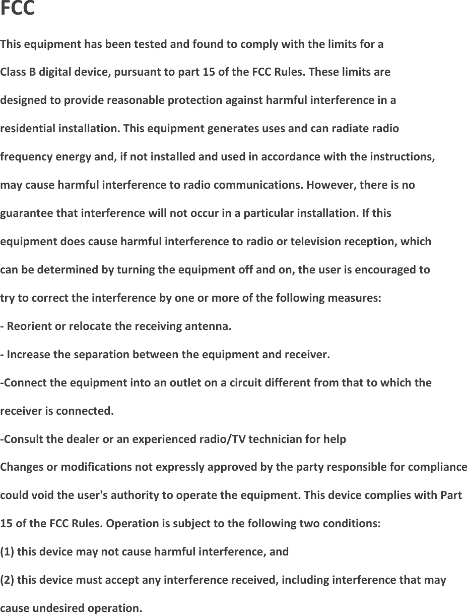 FCC This equipment has been tested and found to comply with the limits for a Class B digital device, pursuant to part 15 of the FCC Rules. These limits are designed to provide reasonable protection against harmful interference in a residential installation. This equipment generates uses and can radiate radio frequency energy and, if not installed and used in accordance with the instructions, may cause harmful interference to radio communications. However, there is no guarantee that interference will not occur in a particular installation. If this equipment does cause harmful interference to radio or television reception, which can be determined by turning the equipment off and on, the user is encouraged to try to correct the interference by one or more of the following measures: - Reorient or relocate the receiving antenna. - Increase the separation between the equipment and receiver. -Connect the equipment into an outlet on a circuit different from that to which the receiver is connected. -Consult the dealer or an experienced radio/TV technician for help Changes or modifications not expressly approved by the party responsible for compliance could void the user's authority to operate the equipment. This device complies with Part 15 of the FCC Rules. Operation is subject to the following two conditions: (1) this device may not cause harmful interference, and (2) this device must accept any interference received, including interference that may cause undesired operation.   