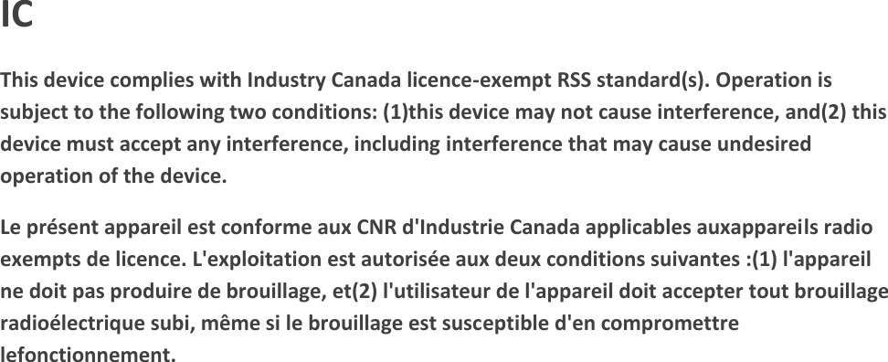 IC This device complies with Industry Canada licence-exempt RSS standard(s). Operation is subject to the following two conditions: (1)this device may not cause interference, and(2) this device must accept any interference, including interference that may cause undesired operation of the device.  Le pr&eacute;sent appareil est conforme aux CNR d'Industrie Canada applicables auxappareils radio exempts de licence. L'exploitation est autoris&eacute;e aux deux conditions suivantes :(1) l'appareil ne doit pas produire de brouillage, et(2) l'utilisateur de l'appareil doit accepter tout brouillage radio&eacute;lectrique subi, m&ecirc;me si le brouillage est susceptible d'en compromettre lefonctionnement.  