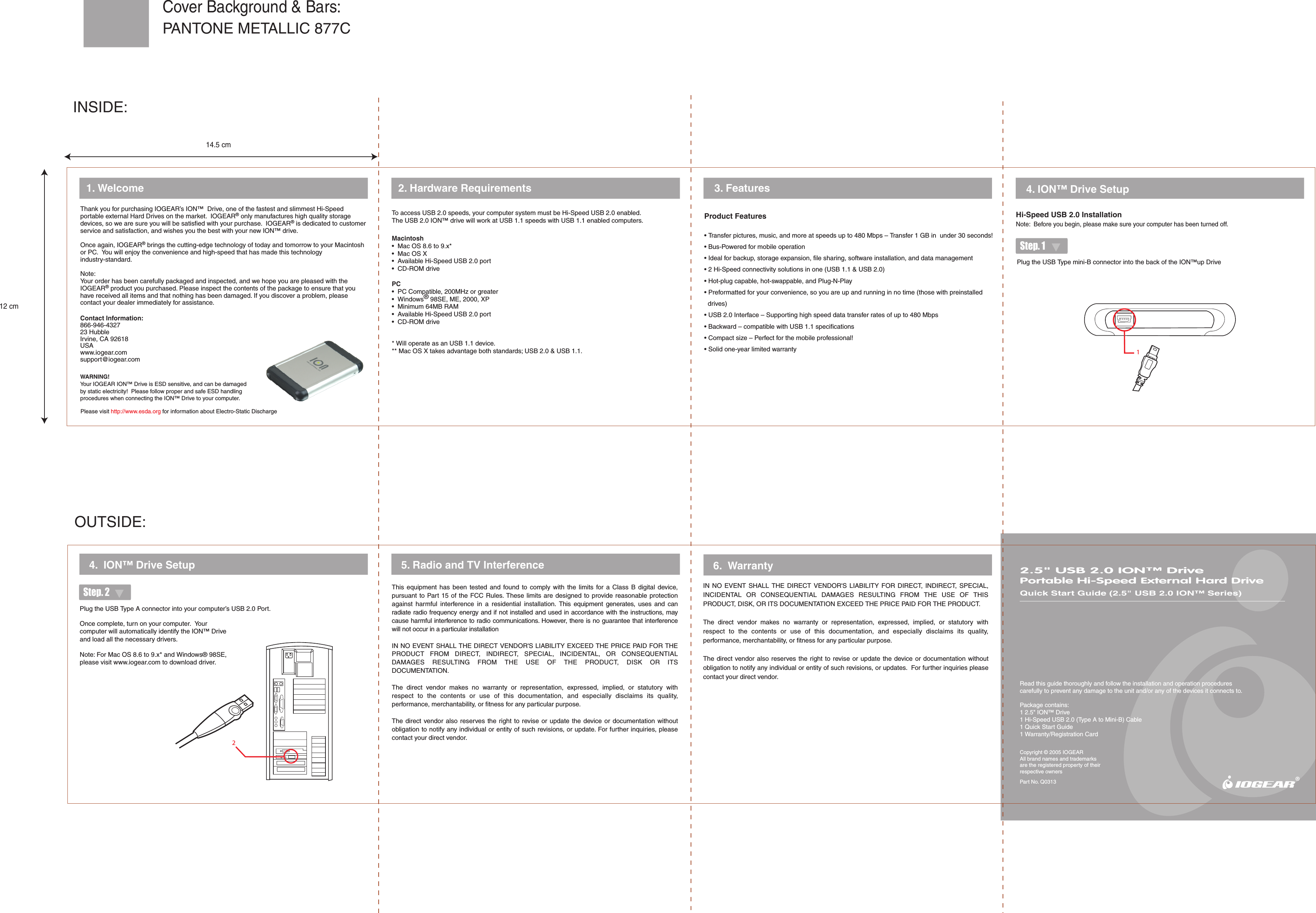 WARNING!Your IOGEAR ION&trade; Drive is ESD sensitive, and can be damaged by static electricity!  Please follow proper and safe ESD handling procedures when connecting the ION&trade; Drive to your computer.12Please visit http://www.esda.org for information about Electro-Static Discharge2.5" USB 2.0 ION&trade; DrivePortable Hi-Speed External Hard DriveQuick Start Guide (2.5" USB 2.0 ION&trade; Series)Read this guide thoroughly and follow the installation and operation procedures carefully to prevent any damage to the unit and/or any of the devices it connects to.Package contains:1 2.5" ION&trade; Drive1 Hi-Speed USB 2.0 (Type A to Mini-B) Cable1 Quick Start Guide1 Warranty/Registration CardCopyright &copy; 2005 IOGEARAll brand names and trademarks are the registered property of their respective ownersPart No. Q03132. Hardware Requirements  4. ION&trade; Drive Setup1. Welcome5. Radio and TV Interference4.  ION&trade; Drive SetupThis  equipment  has  been  tested  and  found  to  comply  with  the  limits  for  a  Class  B  digital  device, pursuant to Part 15 of the FCC Rules. These limits are designed to provide reasonable protection against  harmful  interference  in  a  residential  installation.  This  equipment  generates,  uses  and  can radiate radio frequency energy and if not installed and used in accordance with the instructions, may cause harmful interference to radio communications. However, there is no guarantee that interference will not occur in a particular installationIN NO EVENT SHALL THE DIRECT VENDOR'S LIABILITY EXCEED THE PRICE PAID FOR THE PRODUCT  FROM  DIRECT,  INDIRECT,  SPECIAL,  INCIDENTAL,  OR  CONSEQUENTIAL DAMAGES  RESULTING  FROM  THE  USE  OF  THE  PRODUCT,  DISK  OR  ITS DOCUMENTATION.The  direct  vendor  makes  no  warranty  or  representation,  expressed,  implied,  or  statutory  with respect  to  the  contents  or  use  of  this  documentation,  and  especially  disclaims  its  quality, performance, merchantability, or fitness for any particular purpose.The direct  vendor also  reserves the right to  revise or update  the device or  documentation without obligation to notify any individual or entity of such revisions, or update. For further inquiries, please contact your direct vendor. 6.  WarrantyIN  NO  EVENT  SHALL  THE DIRECT  VENDOR'S  LIABILITY  FOR  DIRECT,  INDIRECT,  SPECIAL, INCIDENTAL  OR  CONSEQUENTIAL  DAMAGES  RESULTING  FROM  THE  USE  OF  THIS PRODUCT, DISK, OR ITS DOCUMENTATION EXCEED THE PRICE PAID FOR THE PRODUCT.The  direct  vendor  makes  no  warranty  or  representation,  expressed,  implied,  or  statutory  with respect  to  the  contents  or  use  of  this  documentation,  and  especially  disclaims  its  quality, performance, merchantability, or fitness for any particular purpose.The direct vendor also  reserves the right  to revise  or  update the device or documentation without obligation to notify any individual or entity of such revisions, or updates.  For further inquiries please contact your direct vendor.Product Features&bull; Transfer pictures, music, and more at speeds up to 480 Mbps &ndash; Transfer 1 GB in  under 30 seconds!&bull; Bus-Powered for mobile operation&bull; Ideal for backup, storage expansion, file sharing, software installation, and data management&bull; 2 Hi-Speed connectivity solutions in one (USB 1.1 &amp; USB 2.0)&bull; Hot-plug capable, hot-swappable, and Plug-N-Play&bull; Preformatted for your convenience, so you are up and running in no time (those with preinstalled      drives)&bull; USB 2.0 Interface &ndash; Supporting high speed data transfer rates of up to 480 Mbps&bull; Backward &ndash; compatible with USB 1.1 specifications&bull; Compact size &ndash; Perfect for the mobile professional!&bull; Solid one-year limited warranty3. FeaturesHi-Speed USB 2.0 InstallationNote:  Before you begin, please make sure your computer has been turned off.Step. 2Step. 1&reg;Contact Information:866-946-432723 HubbleIrvine, CA 92618 USAwww.iogear.comsupport@iogear.comThank you for purchasing IOGEAR&rsquo;s ION&trade;  Drive, one of the fastest and slimmest Hi-Speed portable external Hard Drives on the market.  IOGEAR&reg; only manufactures high quality storage devices, so we are sure you will be satisfied with your purchase.  IOGEAR&reg; is dedicated to customer service and satisfaction, and wishes you the best with your new ION&trade; drive.Once again, IOGEAR&reg; brings the cutting-edge technology of today and tomorrow to your Macintosh or PC.  You will enjoy the convenience and high-speed that has made this technology industry-standard.Note:Your order has been carefully packaged and inspected, and we hope you are pleased with the IOGEAR&reg; product you purchased. Please inspect the contents of the package to ensure that you have received all items and that nothing has been damaged. If you discover a problem, please contact your dealer immediately for assistance.Once complete, turn on your computer.  Your computer will automatically identify the ION&trade; Drive and load all the necessary drivers.Note: For Mac OS 8.6 to 9.x* and Windows&reg; 98SE, please visit www.iogear.com to download driver.Plug the USB Type mini-B connector into the back of the ION&trade;up DriveTo access USB 2.0 speeds, your computer system must be Hi-Speed USB 2.0 enabled.  The USB 2.0 ION&trade; drive will work at USB 1.1 speeds with USB 1.1 enabled computers.Macintosh&bull;  Mac OS 8.6 to 9.x*&bull;  Mac OS X&bull;  Available Hi-Speed USB 2.0 port&bull;  CD-ROM drivePC&bull;  PC Compatible, 200MHz or greater&bull;  Windows&reg; 98SE, ME, 2000, XP&bull;  Minimum 64MB RAM&bull;  Available Hi-Speed USB 2.0 port&bull;  CD-ROM drive* Will operate as an USB 1.1 device.** Mac OS X takes advantage both standards; USB 2.0 &amp; USB 1.1.Plug the USB Type A connector into your computer&rsquo;s USB 2.0 Port.OUTSIDE:INSIDE:PANTONE METALLIC 877CCover Background &amp; Bars:14.5 cm12 cm