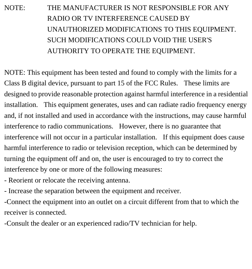  NOTE:   THE MANUFACTURER IS NOT RESPONSIBLE FOR ANY RADIO OR TV INTERFERENCE CAUSED BY UNAUTHORIZED MODIFICATIONS TO THIS EQUIPMENT.   SUCH MODIFICATIONS COULD VOID THE USER'S AUTHORITY TO OPERATE THE EQUIPMENT.   NOTE: This equipment has been tested and found to comply with the limits for a Class B digital device, pursuant to part 15 of the FCC Rules.  These limits are designed to provide reasonable protection against harmful interference in a residential installation.   This equipment generates, uses and can radiate radio frequency energy and, if not installed and used in accordance with the instructions, may cause harmful interference to radio communications.   However, there is no guarantee that interference will not occur in a particular installation.  If this equipment does cause harmful interference to radio or television reception, which can be determined by turning the equipment off and on, the user is encouraged to try to correct the interference by one or more of the following measures: - Reorient or relocate the receiving antenna. - Increase the separation between the equipment and receiver. -Connect the equipment into an outlet on a circuit different from that to which the receiver is connected. -Consult the dealer or an experienced radio/TV technician for help.  