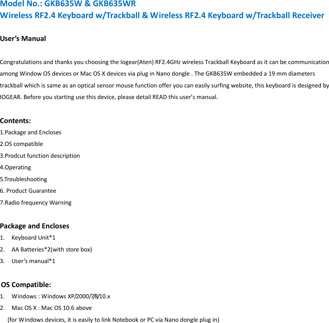 ModelNo.:GKB635W&amp;GKB635WRWirelessRF2.4Keyboardw/Trackball&amp;WirelessRF2.4Keyboardw/TrackballReceiverUser&rsquo;sManualCongratulationsandthanksyouchoosingtheIogear(Aten)RF2.4GHzwirelessTrackballKeyboardasitcanbecommunicationamongWindowOSdevicesorMacOSXdevicesviapluginNanodongle.TheGKB635Wembeddeda19mmdiameterstrackballwhichissameasanopticalsensormousefunctionofferyoucaneasilysurfingwebsite,thiskeyboardisdesignedbyIOGEAR.Beforeyoustartingusethisdevice,pleasedetailREADthisuser&rsquo;smanual.Contents:1.PackageandEncloses2.OScompatible3.Prodcutfunctiondescription4.Operating5.Troubleshooting6.ProductGuarantee7.RadiofrequencyWarningPackageandEncloses1. KeyboardUnit*12. AABatteries*2(withstorebox)3. User&rsquo;smanual*1OSCompatible:1. Windows:WindowsX P/2 0 0 0 /7/8/1 0 . x 2. MacOSX:MacOS10.6above(forWindowsdevices,itiseasilytolinkNotebookorPCviaNanodongleplugin)