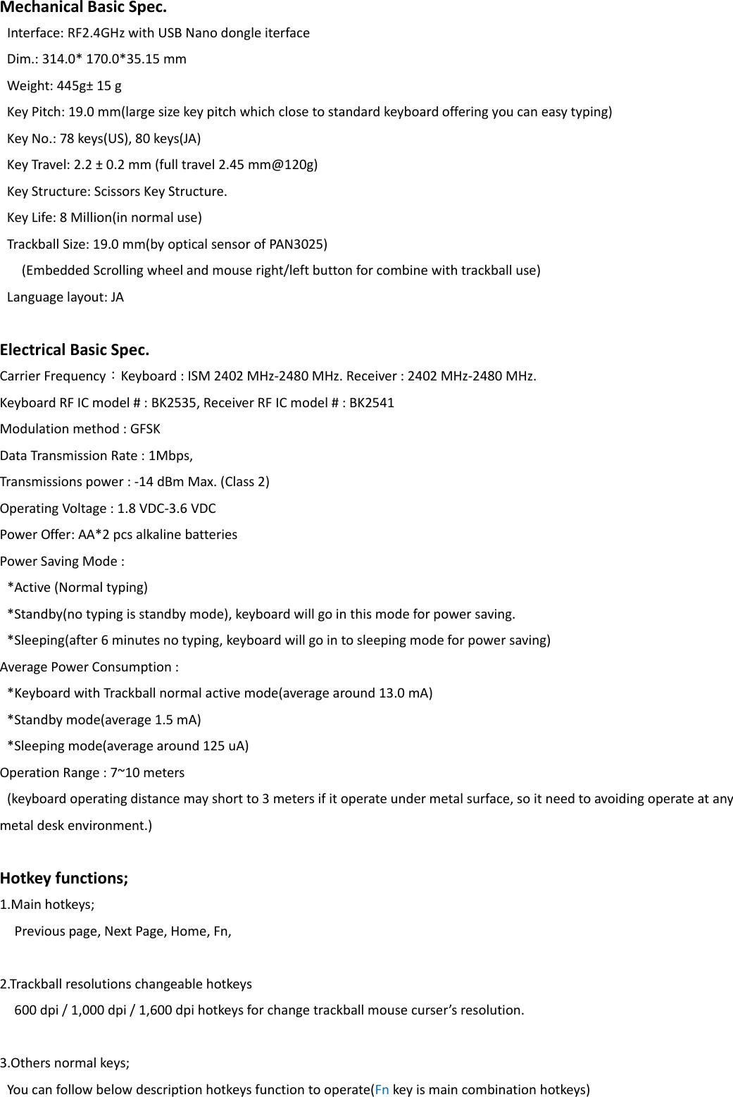 MechanicalBasicSpec.Interface:RF2.4GHzwithUSBNanodongleiterfaceDim.:314.0*170.0*35.15mmWeight:445g&plusmn;15gKeyPitch:19.0mm(largesizekeypitchwhichclosetostandardkeyboardofferingyoucaneasytyping)KeyNo.:78keys(US),80keys(JA)KeyTravel:2.2&plusmn;0.2mm(fulltravel2.45mm@120g)KeyStructure:ScissorsKeyStructure.KeyLife:8Million(innormaluse)TrackballSize:19.0mm(byopticalsensorofPAN3025)(EmbeddedScrollingwheelandmouseright/leftbuttonforcombinewithtrackballuse)Languagelayout:JAElectricalBasicSpec.CarrierFrequency：Keyboard:ISM2402MHz‐2480MHz.Receiver:2402MHz‐2480MHz.KeyboardRFICmodel#:BK2535,ReceiverRFICmodel#:BK2541Modulationmethod:GFSKDataTransmissionRate:1Mbps,Transmissionspower:‐14dBmMax.(Class2)OperatingVoltage:1.8VDC‐3.6VDCPowerOffer:AA*2pcsalkalinebatteriesPowerSavingMode:*Active(Normaltyping)*Standby(notypingisstandbymode),keyboardwillgointhismodeforpowersaving.*Sleeping(after6minutesnotyping,keyboardwillgointosleepingmodeforpowersaving)AveragePowerConsumption:*KeyboardwithTrackballnormalactivemode(averagearound13.0mA)*Standbymode(average1.5mA)*Sleepingmode(averagearound125uA)OperationRange:7~10meters(keyboardoperatingdistancemayshortto3metersifitoperateundermetalsurface,soitneedtoavoidingoperateatanymetaldeskenvironment.)Hotkeyfunctions;1.Mainhotkeys;Previouspage,NextPage,Home,Fn,2.Trackballresolutionschangeablehotkeys600dpi/1,000dpi/1,600dpihotkeysforchangetrackballmousecurser&rsquo;sresolution.3.Othersnormalkeys;Youcanfollowbelowdescriptionhotkeysfunctiontooperate(Fnkeyismaincombinationhotkeys)